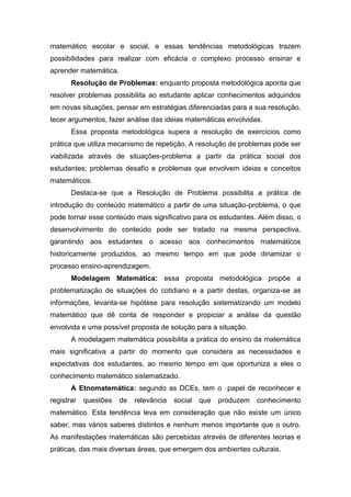 matemático escolar e social, e essas tendências metodológicas trazem
possibilidades para realizar com eficácia o complexo processo ensinar e
aprender matemática.
Resolução de Problemas: enquanto proposta metodológica aponta que
resolver problemas possibilita ao estudante aplicar conhecimentos adquiridos
em novas situações, pensar em estratégias diferenciadas para a sua resolução,
tecer argumentos, fazer análise das ideias matemáticas envolvidas.
Essa proposta metodológica supera a resolução de exercícios como
prática que utiliza mecanismo de repetição. A resolução de problemas pode ser
viabilizada através de situações-problema a partir da prática social dos
estudantes; problemas desafio e problemas que envolvem ideias e conceitos
matemáticos.
Destaca-se que a Resolução de Problema possibilita a prática de
introdução do conteúdo matemático a partir de uma situação-problema, o que
pode tornar esse conteúdo mais significativo para os estudantes. Além disso, o
desenvolvimento do conteúdo pode ser tratado na mesma perspectiva,
garantindo aos estudantes o acesso aos conhecimentos matemáticos
historicamente produzidos, ao mesmo tempo em que pode dinamizar o
processo ensino-aprendizagem.
Modelagem Matemática: essa proposta metodológica propõe a
problematização de situações do cotidiano e a partir destas, organiza-se as
informações, levanta-se hipótese para resolução sistematizando um modelo
matemático que dê conta de responder e propiciar a análise da questão
envolvida e uma possível proposta de solução para a situação.
A modelagem matemática possibilita a prática do ensino da matemática
mais significativa a partir do momento que considera as necessidades e
expectativas dos estudantes, ao mesmo tempo em que oportuniza a eles o
conhecimento matemático sistematizado.
A Etnomatemática: segundo as DCEs, tem o papel de reconhecer e
registrar questões de relevância social que produzem conhecimento
matemático. Esta tendência leva em consideração que não existe um único
saber, mas vários saberes distintos e nenhum menos importante que o outro.
As manifestações matemáticas são percebidas através de diferentes teorias e
práticas, das mais diversas áreas, que emergem dos ambientes culturais.
 