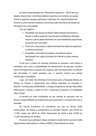 As Aulas Especializadas em Treinamento Esportivo – AETE tem por
objetivo desenvolver e identificar talentos esportivos no contexto da escola,
formar e organizar equipes esportivas e participar dos Jogos Escolares do
Paraná e outros eventos similares, promovidos pela Secretaria de Estado da
Educação e/ou comunidade.
Tem por objetivo:
 Possibilitar aos alunos da Rede Pública Estadual de Ensino o
acesso à prática esportiva nas diversas modalidades ofertadas,
visando o pleno desenvolvimento de suas habilidades específicas,
de acordo com sua idade;
 Promover a descoberta e desenvolvimento de talentos esportivos
no âmbito da escola;
 Possibilitar a formação de equipes competitivas para a
participação nos Jogos Escolares do Paraná e outros eventos
similares.
É fato que a prática de esportes beneficia as pessoas e até mesmo a
sociedade, pois reduz a probabilidade de aparecimento de doenças, contribui
para a formação física e psíquica dos sujeitos, além de desenvolver e melhorar
tais formações. É neste processo que o esporte mostra sua grande
contribuição à sociedade.
Logo, com base nas Diretrizes Curriculares para a Educação Básica do
Estado do Paraná e obedecendo aos critérios dispostos na Instrução nº
004/2011, emitida pela SUED/SEED, o Colégio Estadual do Campo Olavo Bilac
EFM passou a ofertar, a partir de 2012, treinamento esportivo na modalidade
vôlei e futsal.
A escolha por essa modalidade se deu através de pesquisa com os
alunos e disponibilidade de profissionais para assumirem o compromisso com a
atividade.
Os treinos acontecem no contraturno em que os alunos estão
matriculados: nas terças e quintas-feiras no período matutino, das 08:00h às
11:40h, sendo das 08:00 às 9:50h treinamento de futsal e das 10:00h às
11:40h treinamento de voleibol.
Os alunos que participam dessa atividade complementar curricular estão
regularmente matriculados no sistema SERE e frequentando as aulas.
 