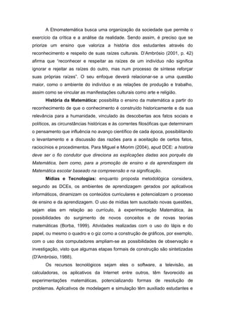 A Etnomatemática busca uma organização da sociedade que permite o
exercício da crítica e a análise da realidade. Sendo assim, é preciso que se
priorize um ensino que valoriza a história dos estudantes através do
reconhecimento e respeito de suas raízes culturais. D’Ambrósio (2001, p. 42)
afirma que “reconhecer e respeitar as raízes de um indivíduo não significa
ignorar e rejeitar as raízes do outro, mas num processo de síntese reforçar
suas próprias raízes”. O seu enfoque deverá relacionar-se a uma questão
maior, como o ambiente do indivíduo e as relações de produção e trabalho,
assim como se vincular as manifestações culturais como arte e religião.
História da Matemática: possibilita o ensino da matemática a partir do
reconhecimento de que o conhecimento é construído historicamente e da sua
relevância para a humanidade, vinculado às descobertas aos fatos sociais e
políticos, as circunstâncias históricas e às correntes filosóficas que determinam
o pensamento que influência no avanço científico de cada época, possibilitando
o levantamento e a discussão das razões para a aceitação de certos fatos,
raciocínios e procedimentos. Para Miguel e Miorim (2004), apud DCE: a história
deve ser o fio condutor que direciona as explicações dadas aos porquês da
Matemática, bem como, para a promoção de ensino e da aprendizagem da
Matemática escolar baseado na compreensão e na significação.
Mídias e Tecnologias: enquanto proposta metodológica considera,
segundo as DCEs, os ambientes de aprendizagem gerados por aplicativos
informáticos, dinamizam os conteúdos curriculares e potencializam o processo
de ensino e da aprendizagem. O uso de mídias tem suscitado novas questões,
sejam elas em relação ao currículo, à experimentação Matemática, às
possibilidades do surgimento de novos conceitos e de novas teorias
matemáticas (Borba, 1999). Atividades realizadas com o uso do lápis e do
papel, ou mesmo o quadro e o giz como a construção de gráficos, por exemplo,
com o uso dos computadores ampliam-se as possibilidades de observação e
investigação, visto que algumas etapas formais de construção são sintetizadas
(D'Ambrósio, 1988).
Os recursos tecnológicos sejam eles o software, a televisão, as
calculadoras, os aplicativos da Internet entre outros, têm favorecido as
experimentações matemáticas, potencializando formas de resolução de
problemas. Aplicativos de modelagem e simulação têm auxiliado estudantes e
 