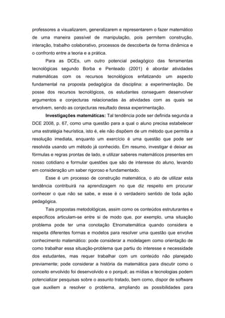 professores a visualizarem, generalizarem e representarem o fazer matemático
de uma maneira passível de manipulação, pois permitem construção,
interação, trabalho colaborativo, processos de descoberta de forma dinâmica e
o confronto entre a teoria e a prática.
Para as DCEs, um outro potencial pedagógico das ferramentas
tecnológicas segundo Borba e Penteado (2001) é abordar atividades
matemáticas com os recursos tecnológicos enfatizando um aspecto
fundamental na proposta pedagógica da disciplina: a experimentação. De
posse dos recursos tecnológicos, os estudantes conseguem desenvolver
argumentos e conjecturas relacionadas às atividades com as quais se
envolvem, sendo as conjecturas resultado dessa experimentação.
Investigações matemáticas: Tal tendência pode ser definida segunda a
DCE 2008, p. 67, como uma questão para a qual o aluno precisa estabelecer
uma estratégia heurística, isto é, ele não dispõem de um método que permita a
resolução imediata, enquanto um exercício é uma questão que pode ser
resolvida usando um método já conhecido. Em resumo, investigar é deixar as
fórmulas e regras prontas de lado, e utilizar saberes matemáticos presentes em
nosso cotidiano e formular questões que são de interesse do aluno, levando
em consideração um saber rigoroso e fundamentado.
Esse é um processo de construção matemática, o ato de utilizar esta
tendência contribuirá na aprendizagem no que diz respeito em procurar
conhecer o que não se sabe, e esse é o verdadeiro sentido de toda ação
pedagógica.
Tais propostas metodológicas, assim como os conteúdos estruturantes e
específicos articulam-se entre si de modo que, por exemplo, uma situação
problema pode ter uma conotação Etnomatemática quando considera e
respeita diferentes formas e modelos para resolver uma questão que envolve
conhecimento matemático: pode considerar a modelagem como orientação de
como trabalhar essa situação-problema que partiu do interesse e necessidade
dos estudantes, mas requer trabalhar com um conteúdo não planejado
previamente; pode considerar a história da matemática para discutir como o
conceito envolvido foi desenvolvido e o porquê; as mídias e tecnologias podem
potencializar pesquisas sobre o assunto tratado, bem como, dispor de software
que auxiliem a resolver o problema, ampliando as possibilidades para
 
