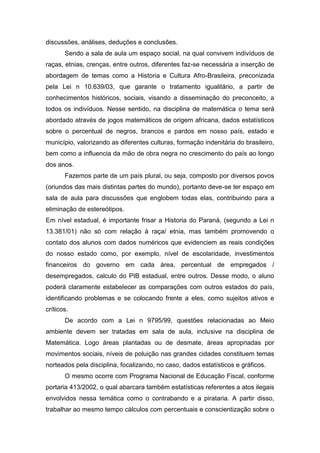 discussões, análises, deduções e conclusões.
Sendo a sala de aula um espaço social, na qual convivem indivíduos de
raças, etnias, crenças, entre outros, diferentes faz-se necessária a inserção de
abordagem de temas como a Historia e Cultura Afro-Brasileira, preconizada
pela Lei n 10.639/03, que garante o tratamento igualitário, a partir de
conhecimentos históricos, sociais, visando a disseminação do preconceito, a
todos os indivíduos. Nesse sentido, na disciplina de matemática o tema será
abordado através de jogos matemáticos de origem africana, dados estatísticos
sobre o percentual de negros, brancos e pardos em nosso país, estado e
município, valorizando as diferentes culturas, formação indenitária do brasileiro,
bem como a influencia da mão de obra negra no crescimento do país ao longo
dos anos.
Fazemos parte de um país plural, ou seja, composto por diversos povos
(oriundos das mais distintas partes do mundo), portanto deve-se ter espaço em
sala de aula para discussões que englobem todas elas, contribuindo para a
eliminação de estereótipos.
Em nível estadual, é importante frisar a Historia do Paraná, (segundo a Lei n
13.381/01) não só com relação à raça/ etnia, mas também promovendo o
contato dos alunos com dados numéricos que evidenciem as reais condições
do nosso estado como, por exemplo, nível de escolaridade, investimentos
financeiros do governo em cada área, percentual de empregados /
desempregados, calculo do PIB estadual, entre outros. Desse modo, o aluno
poderá claramente estabelecer as comparações com outros estados do país,
identificando problemas e se colocando frente a eles, como sujeitos ativos e
críticos.
De acordo com a Lei n 9795/99, questões relacionadas ao Meio
ambiente devem ser tratadas em sala de aula, inclusive na disciplina de
Matemática. Logo áreas plantadas ou de desmate, áreas apropriadas por
movimentos sociais, níveis de poluição nas grandes cidades constituem temas
norteados pela disciplina, focalizando, no caso, dados estatísticos e gráficos.
O mesmo ocorre com Programa Nacional de Educação Fiscal, conforme
portaria 413/2002, o qual abarcara também estatísticas referentes a atos ilegais
envolvidos nessa temática como o contrabando e a pirataria. A partir disso,
trabalhar ao mesmo tempo cálculos com percentuais e conscientização sobre o
 