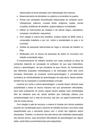 relacionados ao tema estudado com interpretação dos mesmos.
 Desenvolvimento de atividades no caderno e comentário no quadro.
 Fichas com atividades diversificadas relacionadas ao conteúdo como:
criptogramas, palavrox, cruzada direta, aritgrama, duplex, somas
cruzadas, problemas de desafios, quebra-cabeça e curiosidades.
 Utilizar os instrumentos de medição e de calculo (régua, calculadora,
compasso, transferidor, esquadros).
 Com relação à cultura afro brasileira, analisar dados do IBGE sobre a
composição brasileira e por cor, renda e escolaridade no pais e no
município.
 Analise de pesquisas relacionadas ao negro e mercado de trabalho no
País.
 Realização com os alunos de pesquisas de dados no município com
relação à população negra.
O encaminhamento do trabalho docente com cada conteúdo ou bloco de
conteúdos depende da concepção do professor do que seja matemática,
ensino e aprendizagem, de que estudante se quer formar, do conhecimento
das diferentes propostas metodológicas e da articulação entre elas como
principais dimensões do processo ensino-aprendizagem e principalmente
considerar as individualidades de aprendizagem de cada aluno. Nesse sentido,
também faz se necessário a complementação curricular.
Levando em conta o ensino-aprendizagem, a escola devem oferecer essa
possibilidade a todos os alunos inclusive aos que apresentam dificuldades,
para tanto professores do ensino regular devem adaptar suas metodologias
afim de colaborar para tal, sendo também que instituição oferece uma
complementação com a sala de recursos, que tem um papel fundamental na
vida de muitos alunos.
Com relação à sala de recursos, a mesma é iniciada com alunos avaliados
levando em consideração para o decorrer do trabalho durante o ano letivo cada
especificidade que o educando possui com o intuito dos objetivos serem
alcançados. Também, no decorrer dos dias letivos são realizadas observações
dos demais alunos, caso encontrem dificuldades de aprendizagem por alguns
deles, serão feitos encaminhamentos para diagnóstico.
 