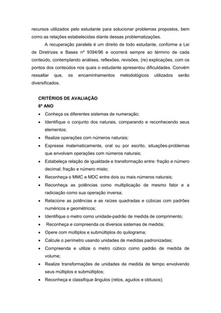 recursos utilizados pelo estudante para solucionar problemas propostos, bem
como as relações estabelecidas diante dessas problematizações.
A recuperação paralela é um direito de todo estudante, conforme a Lei
de Diretrizes e Bases nº 9394/96 e ocorrerá sempre ao término de cada
conteúdo, contemplando análises, reflexões, revisões, (re) explicações, com os
pontos dos conteúdos nos quais o estudante apresentou dificuldades. Convém
ressaltar que, os encaminhamentos metodológicos utilizados serão
diversificados.
CRITÉRIOS DE AVALIAÇÃO
6º ANO
 Conheça os diferentes sistemas de numeração;
 Identifique o conjunto dos naturais, comparando e reconhecendo seus
elementos;
 Realize operações com números naturais;
 Expresse matematicamente, oral ou por escrito, situações-problemas
que envolvam operações com números naturais;
 Estabeleça relação de igualdade e transformação entre: fração e número
decimal; fração e número misto;
 Reconheça o MMC e MDC entre dois ou mais números naturais;
 Reconheça as potências como multiplicação de mesmo fator e a
radiciação como sua operação inversa;
 Relacione as potências e as raízes quadradas e cúbicas com padrões
numéricos e geométricos;
 Identifique o metro como unidade-padrão de medida de comprimento;
 Reconheça e compreenda os diversos sistemas de medida;
 Opere com múltiplos e submúltiplos do quilograma;
 Calcule o perímetro usando unidades de medidas padronizadas;
 Compreenda e utilize o metro cúbico como padrão de medida de
volume;
 Realize transformações de unidades de medida de tempo envolvendo
seus múltiplos e submúltiplos;
 Reconheça e classifique ângulos (retos, agudos e obtusos);
 