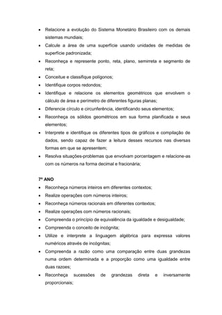  Relacione a evolução do Sistema Monetário Brasileiro com os demais
sistemas mundiais;
 Calcule a área de uma superfície usando unidades de medidas de
superfície padronizada;
 Reconheça e represente ponto, reta, plano, semirreta e segmento de
reta;
 Conceitue e classifique polígonos;
 Identifique corpos redondos;
 Identifique e relacione os elementos geométricos que envolvem o
cálculo de área e perímetro de diferentes figuras planas;
 Diferencie círculo e circunferência, identificando seus elementos;
 Reconheça os sólidos geométricos em sua forma planificada e seus
elementos;
 Interprete e identifique os diferentes tipos de gráficos e compilação de
dados, sendo capaz de fazer a leitura desses recursos nas diversas
formas em que se apresentem;
 Resolva situações-problemas que envolvam porcentagem e relacione-as
com os números na forma decimal e fracionária;
7º ANO
 Reconheça números inteiros em diferentes contextos;
 Realize operações com números inteiros;
 Reconheça números racionais em diferentes contextos;
 Realize operações com números racionais;
 Compreenda o princípio de equivalência da igualdade e desigualdade;
 Compreenda o conceito de incógnita;
 Utilize e interprete a linguagem algébrica para expressa valores
numéricos através de incógnitas;
 Compreenda a razão como uma comparação entre duas grandezas
numa ordem determinada e a proporção como uma igualdade entre
duas razoes;
 Reconheça sucessões de grandezas direta e inversamente
proporcionais;
 