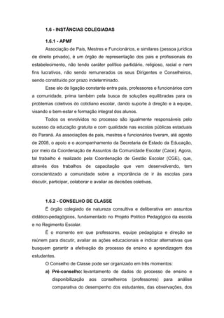 1.6 - INSTÂNCIAS COLEGIADAS
1.6.1 - APMF
Associação de Pais, Mestres e Funcionários, e similares (pessoa jurídica
de direito privado), é um órgão de representação dos pais e profissionais do
estabelecimento, não tendo caráter político partidário, religioso, racial e nem
fins lucrativos, não sendo remunerados os seus Dirigentes e Conselheiros,
sendo constituído por prazo indeterminado.
Esse elo de ligação constante entre pais, professores e funcionários com
a comunidade, prima também pela busca de soluções equilibradas para os
problemas coletivos do cotidiano escolar, dando suporte à direção e à equipe,
visando o bem-estar e formação integral dos alunos.
Todos os envolvidos no processo são igualmente responsáveis pelo
sucesso da educação gratuita e com qualidade nas escolas públicas estaduais
do Paraná. As associações de pais, mestres e funcionários tiveram, até agosto
de 2008, o apoio e o acompanhamento da Secretaria de Estado da Educação,
por meio da Coordenação de Assuntos da Comunidade Escolar (Cace). Agora,
tal trabalho é realizado pela Coordenação de Gestão Escolar (CGE), que,
através dos trabalhos de capacitação que vem desenvolvendo, tem
conscientizado a comunidade sobre a importância de ir às escolas para
discutir, participar, colaborar e avaliar as decisões coletivas.
1.6.2 - CONSELHO DE CLASSE
É órgão colegiado de natureza consultiva e deliberativa em assuntos
didático-pedagógicos, fundamentado no Projeto Político Pedagógico da escola
e no Regimento Escolar.
É o momento em que professores, equipe pedagógica e direção se
reúnem para discutir, avaliar as ações educacionais e indicar alternativas que
busquem garantir a efetivação do processo de ensino e aprendizagem dos
estudantes.
O Conselho de Classe pode ser organizado em três momentos:
a) Pré-conselho: levantamento de dados do processo de ensino e
disponibilização aos conselheiros (professores) para análise
comparativa do desempenho dos estudantes, das observações, dos
 