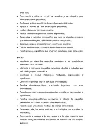 entre elas;
 Compreenda e utilize o conceito de semelhança de triângulos para
resolver situações-problemas;
 Conheça e aplique os critérios de semelhança dos triângulos;
 Aplique o Teorema de Tales em situações-problemas;
 Noções básicas de geometria projetiva;
 Realize cálculo da superfície e volume de poliedros;
 Desenvolva o raciocínio combinatório por meio de situações-problema
que evolvam contagens, aplicando o princípio multiplicativo;
 Descreva o espaço amostral em um experimento aleatório;
 Calcule as chances de ocorrência de um determinado evento;
 Resolva situações-problema que envolvam cálculos de juros compostos;
1ª ANO
 Identifique os diferentes conjuntos numéricos e as propriedades
inerentes a cada um deles;
 Interprete e represente intervalos numéricos (abertos e fechados) por
meio de linguagem matemática.
 Identifique e resolva inequações modulares, exponenciais e
logarítmicas;
 Conceitue logaritmos e opere com suas propriedades;
 Resolva situações-problema envolvendo logaritmos com suas
propriedades;
 Reconheça e resolva equações polinomiais, modulares, exponenciais e
logarítmicas;
 Resolva situações-problemas envolvendo o cálculo de equações
(polinomiais, modulares, exponenciais e logarítmicas);
 Reconheça as unidades de medidas de energia e informática;
 Estabeleça relações entre múltiplos e submúltiplos das medidas de
informática;
 Compreenda e aplique a lei dos senos e a lei dos cossenos para
resolver situações-problema envolvendo as medidas de um triângulo
qualquer;
 