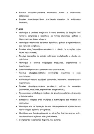  Resolva situações-problema envolvendo dados e informações
estatísticas;
 Resolva situações-problema envolvendo conceitos de matemática
financeira;
3ª ANO
 Identifique a unidade imaginaria (i) como elemento do conjunto dos
números complexos e reconheça as formas algébricas, gráficas e
trigonométricas destes números;
 Identifique e represente as formas algébricas, gráficas e trigonométricas
dos números complexos;
 Resolva situações-problema envolvendo o cálculo de equações cujas
raízes não são reais;
 Resolva operações de adição, subtração, multiplicação e divisão de
polinômios;
 Identifique e resolva inequações modulares, exponenciais e
logarítmicas;
 Conceitue logaritmos e opere com suas propriedades;
 Resolva situações-problema envolvendo logaritmos e suas
propriedades;
 Reconheça e resolva equações polinomiais, modulares, exponenciais e
logarítmicas;
 Resolva situações-problema envolvendo calculo de equações
(polinomiais, modulares, exponenciais e logarítmicas);
 Reconheça as unidades de medidas de grandezas vetoriais, de energia
e de informática;
 Estabeleça relações entre múltiplos e submúltiplos das medidas de
informática;
 Identifique a lei de formação de uma função polinomial a partir de sua
representação algébrica e/ou gráfica;
 Identifique uma função polinomial em situações descritas em um texto,
representando-a algébrica e/ou graficamente;
 Compreenda os conceitos de ponto, reta e plano;
 