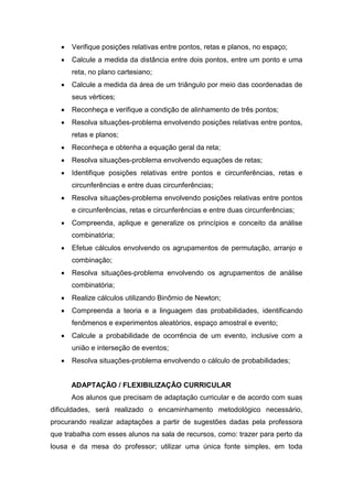  Verifique posições relativas entre pontos, retas e planos, no espaço;
 Calcule a medida da distância entre dois pontos, entre um ponto e uma
reta, no plano cartesiano;
 Calcule a medida da área de um triângulo por meio das coordenadas de
seus vértices;
 Reconheça e verifique a condição de alinhamento de três pontos;
 Resolva situações-problema envolvendo posições relativas entre pontos,
retas e planos;
 Reconheça e obtenha a equação geral da reta;
 Resolva situações-problema envolvendo equações de retas;
 Identifique posições relativas entre pontos e circunferências, retas e
circunferências e entre duas circunferências;
 Resolva situações-problema envolvendo posições relativas entre pontos
e circunferências, retas e circunferências e entre duas circunferências;
 Compreenda, aplique e generalize os princípios e conceito da análise
combinatória;
 Efetue cálculos envolvendo os agrupamentos de permutação, arranjo e
combinação;
 Resolva situações-problema envolvendo os agrupamentos de análise
combinatória;
 Realize cálculos utilizando Binômio de Newton;
 Compreenda a teoria e a linguagem das probabilidades, identificando
fenômenos e experimentos aleatórios, espaço amostral e evento;
 Calcule a probabilidade de ocorrência de um evento, inclusive com a
união e interseção de eventos;
 Resolva situações-problema envolvendo o cálculo de probabilidades;
ADAPTAÇÃO / FLEXIBILIZAÇÃO CURRICULAR
Aos alunos que precisam de adaptação curricular e de acordo com suas
dificuldades, será realizado o encaminhamento metodológico necessário,
procurando realizar adaptações a partir de sugestões dadas pela professora
que trabalha com esses alunos na sala de recursos, como: trazer para perto da
lousa e da mesa do professor; utilizar uma única fonte simples, em toda
 
