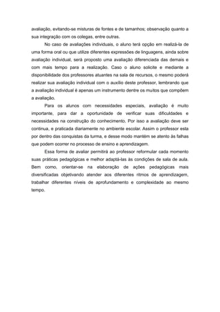 avaliação, evitando-se misturas de fontes e de tamanhos; observação quanto a
sua integração com os colegas, entre outras.
No caso de avaliações individuais, o aluno terá opção em realizá-la de
uma forma oral ou que utilize diferentes expressões de linguagens, ainda sobre
avaliação individual, será proposto uma avaliação diferenciada das demais e
com mais tempo para a realização. Caso o aluno solicite e mediante a
disponibilidade dos professores atuantes na sala de recursos, o mesmo poderá
realizar sua avaliação individual com o auxílio deste professor, lembrando que
a avaliação individual é apenas um instrumento dentre os muitos que compõem
a avaliação.
Para os alunos com necessidades especiais, avaliação é muito
importante, para dar a oportunidade de verificar suas dificuldades e
necessidades na construção do conhecimento. Por isso a avaliação deve ser
continua, e praticada diariamente no ambiente escolar. Assim o professor esta
por dentro das conquistas da turma, e desse modo mantém se atento às falhas
que podem ocorrer no processo de ensino e aprendizagem.
Essa forma de avaliar permitirá ao professor reformular cada momento
suas práticas pedagógicas e melhor adaptá-las às condições de sala de aula.
Bem como, orientar-se na elaboração de ações pedagógicas mais
diversificadas objetivando atender aos diferentes ritmos de aprendizagem,
trabalhar diferentes níveis de aprofundamento e complexidade ao mesmo
tempo.
 