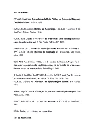 BIBLIOGRAFIAS
PARANÁ, Diretrizes Curriculares da Rede Pública de Educação Básica do
Estado do Paraná. Curitiba 2008.
BOYER, Carl Benjamin, História da Matemática. Trad. Elza F. Gomide. 2. ed.
Sao Paulo, Edgard Blucher, 1996.
BORIN, Júlia. Jogos e resolução de problemas: uma estratégia para as
aulas de matemática. Vol. 6. São Paulo, CAEM-USP, 1995.
Cadernos do CAEM- Centro de aperfeiçoamento do Ensino de matemática.
DANTE, Luiz Roberto. Didática da resolução de problemas. São Paulo.
Ática, 1989.
GERHARD, Ana Cristina; FILHO, João Bernardes da Rocha. A fragmentação
dos saberes na educação científica escolar na percepção de professores
de uma escola de ensino médio. Porto Alegre: 2012.
GIOVANNI, José Ruy; CASTRUCCI, Benetido; JUNIOR, José Ruy Giovanni. A
Conquista da matemática, A + Nova. Ed. FTD. São Paulo, 2002.
LUCKEZI, Cipriano G. Avaliação da aprendizagem escolar. SP. Cortez,
1995.
HAYDT, Regina Cazaux. Avaliação do processo ensino-aprendizagem. São
Paulo, Ática, 1988.
MENES, Luiz Márcio; LELLIS, Marcelo. Matemática. Ed. Scipione. São Paulo,
2001.
RPM – Revista do professor de matemática
Site: só Matemática.
 