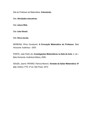 Site do Professor de Matemática. Calculando.
Site: Atividades educativas.
Site: educa Web.
Site: tutor Brasil.
Site: Nova escola.
MOREIRA, Plínio Cavalcanti. A Formação Matemática do Professor. Belo
Horizonte: Autêntica – 2007.
PONTE, João Pedro da. Investigações Matemáticas na Sala de Aula. 2. ed –
Belo Horizonte: Autêntica Editora, 2009.
SOUZA, Joamir; PATARO, Patrícia Moreno. Vontade de Saber Matemática- 8º
ano. Editora: FTD. 2ª ed. São Paulo, 2012.
 