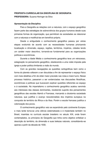 PROPOSTA CURRICULAR DA DISCIPLINA DE GEOGRAFIA
PROFESSORA: Suzana Heringer da Silva
Apresentação da Disciplina
Para a Geografia as relações com a natureza, com o espaço geográfico
fazem parte das estratégias de sobrevivência dos grupos humanos desde suas
primeiras formas de organização, que permitiram às sociedades se relacionar
com a natureza e modificá-las em benefício próprio.
Desde a antiguidade o conhecimento geográfico passou por várias
etapas evoluindo de acordo com as necessidades humanas priorizando
localização e dimensão, espaço, regiões, territórios, impérios, cidades tendo
um caráter maior descritivo, tornando-se fundamental para as organizações
políticas e econômicas.
Durante a Idade Média o conhecimento geográfico teve um retrocesso,
estagnação no pensamento geográfico, obedecendo a uma visão imposta pela
igreja e poder político limitando a visão do mundo.
Com as grandes navegações as questões cartográficas bem como a
forma do planeta voltaram a ser discutidas a fim de representar o espaço físico
com mais detalhes a fim de obter maior precisão nas rotas e maior lucro. Nesse
processo histórico, passaram a ser evidenciadas nas discussões filosóficas,
econômicas e políticas que buscavam explicar questões referentes ao espaço
e à sociedade. No imperialismo o conhecimento geográfico acabou servindo
aos interesses das classes dominantes, recebendo suporte dos pensamentos
geográficos das escolas Alemã e Francesa, marcando a dicotomia sociedade
natureza, que justifica o avanço neocolonialista dos impérios europeus na
conquista de território da África e da Ásia. Porém a escola francesa justifica a
colonização dos povos.
O conhecimento geográfico veio se expandindo pelo continente Europeu
e mais tarde torna-se uma ciência sistematizada e é implantada também no
Brasil, inseridas no currículo escolar brasileiro no século XIX, onde foram
contemplados, os princípios de Geografia que tinha como objetivo enfatizar a
descrição do território, da dimensão e suas belezas naturais, consolidando-se
apenas a partir da década de 1930.
 