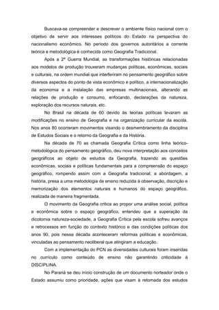 Buscava-se compreender e descrever o ambiente físico nacional com o
objetivo de servir aos interesses políticos do Estado na perspectiva do
nacionalismo econômico. No período dos governos autoritários a corrente
teórica e metodológica é conhecida como Geografia Tradicional.
Após a 2ª Guerra Mundial, as transformações históricas relacionadas
aos modelos de produção trouxeram mudanças políticas, econômicas, sociais
e culturais, na ordem mundial que interferiram no pensamento geográfico sobre
diversos aspectos do ponto de vista econômico e político, a internacionalização
da economia e a instalação das empresas multinacionais, alterando as
relações de produção e consumo, enfocando, declarações da natureza,
exploração dos recursos naturais, etc.
No Brasil na década de 60 devido às teorias políticas levaram as
modificações no ensino de Geografia e na organização curricular da escola.
Nos anos 80 ocorreram movimentos visando o desmembramento da disciplina
de Estudos Sociais e o retorno da Geografia e da História.
Na década de 70 as chamada Geografia Crítica como linha teórico-
metodológica do pensamento geográfico, deu nova interpretação aos conceitos
geográficos ao objeto de estudos da Geografia, trazendo as questões
econômicas, sociais e políticas fundamentais para a compreensão do espaço
geográfico, rompendo assim com a Geografia tradicional, a abordagem, a
história, presa a uma metodologia de ensino reduzida à observação, discrição e
memorização dos elementos naturais e humanos do espaço geográfico,
realizada de maneira fragmentada.
O movimento da Geografia critica ao propor uma análise social, política
e econômica sobre o espaço geográfico, entendeu que a superação da
dicotomia natureza-sociedade, a Geografia Crítica pela escola sofreu avanços
e retrocessos em função do contexto histórico e das condições políticas dos
anos 90, pois nessa década aconteceram reformas políticas e econômicas,
vinculadas ao pensamento neoliberal que atingiram a educação.
Com a implementação do PCN as diversidades culturais foram inseridas
no currículo como conteúdo de ensino não garantindo criticidade à
DISCIPLINA.
No Paraná se deu início construção de um documento norteador onde o
Estado assumiu como prioridade, ações que visam à retomada dos estudos
 