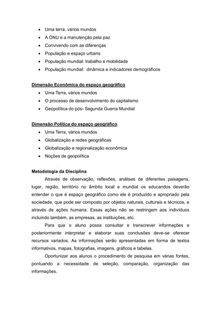  Uma terra, vários mundos
 A ONU e a manutenção pela paz
 Convivendo com as diferenças
 População e espaço urbano
 População mundial: trabalho e mobilidade
 População mundial: dinâmica e indicadores demográficos
Dimensão Econômica do espaço geográfico
 Uma Terra, vários mundos
 O processo de desenvolvimento do capitalismo
 Geopolítica do pós- Segunda Guerra Mundial
Dimensão Política do espaço geográfico
 Uma Terra, vários mundos
 Globalização e redes geográficas
 Globalização e regionalização econômica
 Noções de geopolítica
Metodologia da Disciplina
Através de observação, reflexões, análises de diferentes paisagens,
lugar, região, território no âmbito local e mundial os educandos deverão
entender o que é espaço geográfico como ele é produzido e apropriado pela
sociedade, que pode ser composto por objetos naturais, culturais e técnicos, e
através de ações humana. Essas ações não se restringem aos indivíduos
incluindo também, as empresas, as instituições, etc.
Para que o aluno possa consultar e transcrever informações e
posteriormente interpretar e elaborar suas conclusões deve-se oferecer
recursos variados. As informações serão apresentadas em forma de textos
informativos, mapas, fotografias, imagens, gráficos e tabelas.
Oportunizar aos alunos o procedimento de pesquisa em várias fontes,
pontuando a necessidade de seleção, comparação, organização das
informações.
 