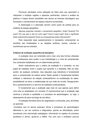 Promover atividades coma utilização de Atlas para que aprendam a
interpretar e localizar regiões e aspectos pertinentes. Leitura e análise de
gráficos e mapas devem possibilitar aos alunos as diversas abordagens que
favoreçam o conhecimento do espaço natural e humanizado.
A observação e a descrição servem como ponto de partida para as
análises do espaço geográfico.
Algumas perguntas orientam o pensamento geográfico. Onde? Quando? Por
quem? Por que aqui e não em outro lugar? Como é esse lugar? Qual o significado
deste ordenamento espacial? Quais as consequências deste ordenamento?
Para responder esse questionamento é necessário compreender as
escolhas das localizações e as relações políticas, sociais, culturais e
econômicas que as orientam.
Critérios de avaliação específica da disciplina
A avaliação deve ser entendida como mais uma das formas utilizadas
pelos professores para avaliar a sua metodologia e o nível de compreensão
dos conteúdos trabalhados em um determinado período.
Assim entendemos que o critério de avaliação é o conteúdo, no seu
papel de mediador entre o sujeito que aprende e a realidade. Não se trata,
porém, de qualquer conteúdo, mas daqueles cuja relevância é fundamental
para a compreensão da prática social. Neste sentido é fundamental também
enfatizar a relevância da relação conteúdo/forma na socialização do saber,
possibilitando ao aluno a reelaboração da sua visão de mundo. Assegurando-
lhe o questionamento e o domínio da realidade contemporânea.
É fundamental que a avaliação seja mais do que apenas para definir
uma nota ou estabelecer um conceito. É imprescindível que a avaliação seja
contínua e priorize a qualidade e o processo de aprendizagem, ou seja, o
desempenho do aluno ao longo do ano letivo.
A avaliação formativa deve ser diagnóstica e continuada, pois, dá ênfase
ao aprender.
Considera que os alunos possuem ritmos e processos de aprendizagem
diferentes e, por ser continua e diagnostica, aponta as dificuldades, assim
acontecerá uma intervenção pedagógica, informando os sujeitos do processo
(professor e aluno), ajuda-os a refletir. Faz com que o professor procure
 