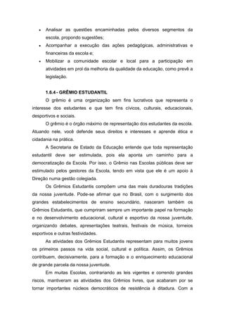  Analisar as questões encaminhadas pelos diversos segmentos da
escola, propondo sugestões;
 Acompanhar a execução das ações pedagógicas, administrativas e
financeiras da escola e;
 Mobilizar a comunidade escolar e local para a participação em
atividades em prol da melhoria da qualidade da educação, como prevê a
legislação.
1.6.4- GRÊMIO ESTUDANTIL
O grêmio é uma organização sem fins lucrativos que representa o
interesse dos estudantes e que tem fins cívicos, culturais, educacionais,
desportivos e sociais.
O grêmio é o órgão máximo de representação dos estudantes da escola.
Atuando nele, você defende seus direitos e interesses e aprende ética e
cidadania na prática.
A Secretaria de Estado da Educação entende que toda representação
estudantil deve ser estimulada, pois ela aponta um caminho para a
democratização da Escola. Por isso, o Grêmio nas Escolas públicas deve ser
estimulado pelos gestores da Escola, tendo em vista que ele é um apoio à
Direção numa gestão colegiada.
Os Grêmios Estudantis compõem uma das mais duradouras tradições
da nossa juventude. Pode-se afirmar que no Brasil, com o surgimento dos
grandes estabelecimentos de ensino secundário, nasceram também os
Grêmios Estudantis, que cumpriram sempre um importante papel na formação
e no desenvolvimento educacional, cultural e esportivo da nossa juventude,
organizando debates, apresentações teatrais, festivais de música, torneios
esportivos e outras festividades.
As atividades dos Grêmios Estudantis representam para muitos jovens
os primeiros passos na vida social, cultural e política. Assim, os Grêmios
contribuem, decisivamente, para a formação e o enriquecimento educacional
de grande parcela da nossa juventude.
Em muitas Escolas, contrariando as leis vigentes e correndo grandes
riscos, mantiveram as atividades dos Grêmios livres, que acabaram por se
tornar importantes núcleos democráticos de resistência à ditadura. Com a
 