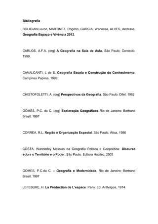 Bibliografia
BOLIGIAN,Levon, MARTINEZ, Rogério, GARCIA, Wanessa, ALVES, Andessa.
Geografia Espaço e Vivência 2012.
CARLOS. A.F.A. (org) A Geografia na Sala de Aula. São Paulo; Contexto,
1999.
CAVALCANTI, L de S. Geografia Escola e Construção do Conhecimento.
Campinas Papirus, 1999.
CHISTOFOLETTI, A. (org) Perspectivas da Geografia. São Paulo: Difel, 1982
GOMES, P.C. da C. (org) Exploração Geográficas Rio de Janeiro: Bertrand
Brasil, 1997
CORREA, R.L. Região e Organização Espacial. São Paulo, Ática, 1986
COSTA, Wanderley Messias da Geografia Política e Geopolítica: Discurso
sobre o Território e o Poder; São Paulo: Editora Hucitec, 2003
GOMES, P.C.da C. – Geografia e Modernidade, Rio de Janeiro: Bertrand
Brasil, 1997
LEFEBURE, H. La Production de L’espace. Paris: Ed. Antlvapos, 1974
 