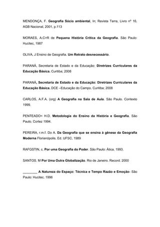 MENDONÇA, F. Geografia Sócio ambiental, In; Revista Terra, Livro nº 16,
AGB Nacional, 2001, p.113
MORAES, A.C>R de Pequena História Crítica da Geografia. São Paulo:
Hucitec, 1987
OLIVA, J Ensino de Geografia. Um Retrato desnecessário.
PARANÁ, Secretaria de Estado e da Educação: Diretrizes Curriculares da
Educação Básica. Curitiba; 2008
PARANÁ, Secretaria de Estado e da Educação: Diretrizes Curriculares da
Educação Básica. DCE –Educação do Campo. Curitiba; 2008
CARLOS, A.F.A. (org) A Geografia na Sala de Aula. São Paulo. Contexto
1999.
PENTEADO< H.D. Metodologia do Ensino da História e Geografia. São
Paulo. Cortez 1994.
PEREIRA, r.m.f. Do A. Da Geografia que se ensina à gênese da Geografia
Moderna Florianópolis. Ed. UFSC, 1989
RAFGSTIN, c. Por uma Geografia do Poder. São Paulo: Ática, 1993.
SANTOS. M Por Uma Outra Globalização. Rio de Janeiro. Record. 2000
________ A Natureza do Espaço: Técnica e Tempo Razão e Emoção- São
Paulo: Hucitec. 1996
 