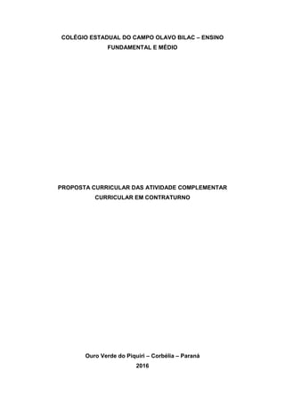 COLÉGIO ESTADUAL DO CAMPO OLAVO BILAC – ENSINO
FUNDAMENTAL E MÉDIO
PROPOSTA CURRICULAR DAS ATIVIDADE COMPLEMENTAR
CURRICULAR EM CONTRATURNO
Ouro Verde do Piquiri – Corbélia – Paraná
2016
 