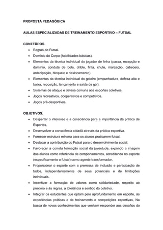 PROPOSTA PEDAGÓGICA
AULAS ESPECIALIZADAS DE TREINAMENTO ESPORTIVO – FUTSAL
CONTEÚDOS.
 Regras do Futsal.
 Domínio do Corpo (habilidades básicas)
 Elementos da técnica individual do jogador de linha (passa, recepção e
domínio, conduta de bola, drible, finta, chute, marcação, cabeceio,
antecipação, bloqueio e deslocamento).
 Elementos da técnica individual do goleiro (empunhadura, defesa alta e
baixa, reposição, lançamento e saída de gol).
 Sistemas de ataque e defesa comuns aos esportes coletivos.
 Jogos recreativos, cooperativos e competitivos.
 Jogos pré-desportivos.
OBJETIVOS:
 Despertar o interesse e a consciência para a importância da prática de
Esportes.
 Desenvolver a consciência cidadã através da prática esportiva.
 Fornecer estrutura mínima para os alunos praticarem futsal.
 Destacar a contribuição do Futsal para o desenvolvimento social.
 Favorecer a correta formação social da juventude, expondo a imagem
dos alunos como referência de comportamentos, acreditando no esporte
(especificamente o futsal) como agente transformador.
 Proporcionar o esporte com a premissa de inclusão e participação de
todos, independentemente de seus potenciais e de limitações
individuais.
 Incentivar a formação de valores como solidariedade, respeito ao
próximo e às regras, a tolerância e sentido do coletivo.
 Integrar os estudantes que optam pelo aprofundamento em esporte, às
experiências práticas e de treinamento e competições esportivas, Na
busca de novos conhecimentos que venham responder aos desafios do
 