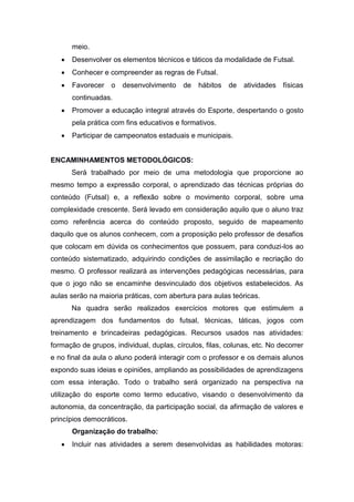 meio.
 Desenvolver os elementos técnicos e táticos da modalidade de Futsal.
 Conhecer e compreender as regras de Futsal.
 Favorecer o desenvolvimento de hábitos de atividades físicas
continuadas.
 Promover a educação integral através do Esporte, despertando o gosto
pela prática com fins educativos e formativos.
 Participar de campeonatos estaduais e municipais.
ENCAMINHAMENTOS METODOLÓGICOS:
Será trabalhado por meio de uma metodologia que proporcione ao
mesmo tempo a expressão corporal, o aprendizado das técnicas próprias do
conteúdo (Futsal) e, a reflexão sobre o movimento corporal, sobre uma
complexidade crescente. Será levado em consideração aquilo que o aluno traz
como referência acerca do conteúdo proposto, seguido de mapeamento
daquilo que os alunos conhecem, com a proposição pelo professor de desafios
que colocam em dúvida os conhecimentos que possuem, para conduzi-los ao
conteúdo sistematizado, adquirindo condições de assimilação e recriação do
mesmo. O professor realizará as intervenções pedagógicas necessárias, para
que o jogo não se encaminhe desvinculado dos objetivos estabelecidos. As
aulas serão na maioria práticas, com abertura para aulas teóricas.
Na quadra serão realizados exercícios motores que estimulem a
aprendizagem dos fundamentos do futsal, técnicas, táticas, jogos com
treinamento e brincadeiras pedagógicas. Recursos usados nas atividades:
formação de grupos, individual, duplas, círculos, filas, colunas, etc. No decorrer
e no final da aula o aluno poderá interagir com o professor e os demais alunos
expondo suas ideias e opiniões, ampliando as possibilidades de aprendizagens
com essa interação. Todo o trabalho será organizado na perspectiva na
utilização do esporte como termo educativo, visando o desenvolvimento da
autonomia, da concentração, da participação social, da afirmação de valores e
princípios democráticos.
Organização do trabalho:
 Incluir nas atividades a serem desenvolvidas as habilidades motoras:
 