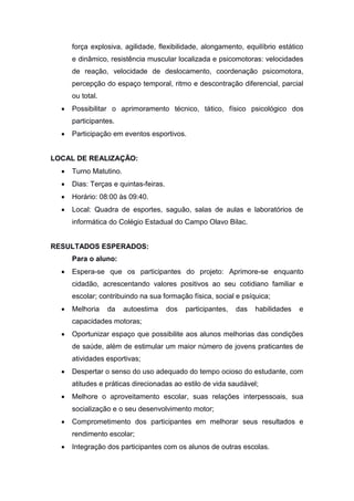 força explosiva, agilidade, flexibilidade, alongamento, equilíbrio estático
e dinâmico, resistência muscular localizada e psicomotoras: velocidades
de reação, velocidade de deslocamento, coordenação psicomotora,
percepção do espaço temporal, ritmo e descontração diferencial, parcial
ou total.
 Possibilitar o aprimoramento técnico, tático, físico psicológico dos
participantes.
 Participação em eventos esportivos.
LOCAL DE REALIZAÇÃO:
 Turno Matutino.
 Dias: Terças e quintas-feiras.
 Horário: 08:00 às 09:40.
 Local: Quadra de esportes, saguão, salas de aulas e laboratórios de
informática do Colégio Estadual do Campo Olavo Bilac.
RESULTADOS ESPERADOS:
Para o aluno:
 Espera-se que os participantes do projeto: Aprimore-se enquanto
cidadão, acrescentando valores positivos ao seu cotidiano familiar e
escolar; contribuindo na sua formação física, social e psíquica;
 Melhoria da autoestima dos participantes, das habilidades e
capacidades motoras;
 Oportunizar espaço que possibilite aos alunos melhorias das condições
de saúde, além de estimular um maior número de jovens praticantes de
atividades esportivas;
 Despertar o senso do uso adequado do tempo ocioso do estudante, com
atitudes e práticas direcionadas ao estilo de vida saudável;
 Melhore o aproveitamento escolar, suas relações interpessoais, sua
socialização e o seu desenvolvimento motor;
 Comprometimento dos participantes em melhorar seus resultados e
rendimento escolar;
 Integração dos participantes com os alunos de outras escolas.
 