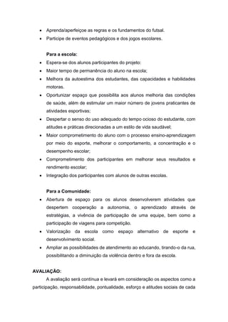  Aprenda/aperfeiçoe as regras e os fundamentos do futsal.
 Participe de eventos pedagógicos e dos jogos escolares.
Para a escola:
 Espera-se dos alunos participantes do projeto:
 Maior tempo de permanência do aluno na escola;
 Melhora da autoestima dos estudantes, das capacidades e habilidades
motoras.
 Oportunizar espaço que possibilita aos alunos melhoria das condições
de saúde, além de estimular um maior número de jovens praticantes de
atividades esportivas;
 Despertar o senso do uso adequado do tempo ocioso do estudante, com
atitudes e práticas direcionadas a um estilo de vida saudável;
 Maior comprometimento do aluno com o processo ensino-aprendizagem
por meio do esporte, melhorar o comportamento, a concentração e o
desempenho escolar;
 Comprometimento dos participantes em melhorar seus resultados e
rendimento escolar;
 Integração dos participantes com alunos de outras escolas.
Para a Comunidade:
 Abertura de espaço para os alunos desenvolverem atividades que
despertem cooperação a autonomia, o aprendizado através de
estratégias, a vivência de participação de uma equipe, bem como a
participação de viagens para competição.
 Valorização da escola como espaço alternativo de esporte e
desenvolvimento social.
 Ampliar as possibilidades de atendimento ao educando, tirando-o da rua,
possibilitando a diminuição da violência dentro e fora da escola.
AVALIAÇÃO:
A avaliação será contínua e levará em consideração os aspectos como a
participação, responsabilidade, pontualidade, esforço e atitudes sociais de cada
 