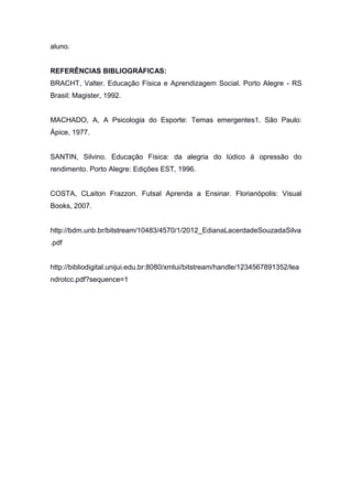 aluno.
REFERÊNCIAS BIBLIOGRÁFICAS:
BRACHT, Valter. Educação Física e Aprendizagem Social. Porto Alegre - RS
Brasil: Magister, 1992.
MACHADO, A, A Psicologia do Esporte: Temas emergentes1. São Paulo:
Ápice, 1977.
SANTIN, Silvino. Educação Física: da alegria do lúdico á opressão do
rendimento. Porto Alegre: Edições EST, 1996.
COSTA, CLaiton Frazzon. Futsal Aprenda a Ensinar. Florianópolis: Visual
Books, 2007.
http://bdm.unb.br/bitstream/10483/4570/1/2012_EdianaLacerdadeSouzadaSilva
.pdf
http://bibliodigital.unijui.edu.br:8080/xmlui/bitstream/handle/1234567891352/lea
ndrotcc.pdf?sequence=1
 