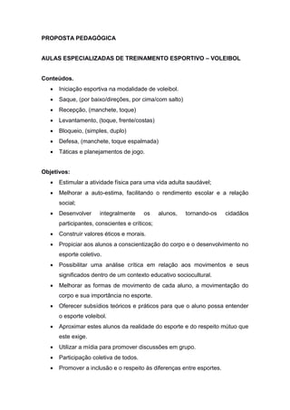 PROPOSTA PEDAGÓGICA
AULAS ESPECIALIZADAS DE TREINAMENTO ESPORTIVO – VOLEIBOL
Conteúdos.
 Iniciação esportiva na modalidade de voleibol.
 Saque, (por baixo/direções, por cima/com salto)
 Recepção, (manchete, toque)
 Levantamento, (toque, frente/costas)
 Bloqueio, (simples, duplo)
 Defesa, (manchete, toque espalmada)
 Táticas e planejamentos de jogo.
Objetivos:
 Estimular a atividade física para uma vida adulta saudável;
 Melhorar a auto-estima, facilitando o rendimento escolar e a relação
social;
 Desenvolver integralmente os alunos, tornando-os cidadãos
participantes, conscientes e críticos;
 Construir valores éticos e morais.
 Propiciar aos alunos a conscientização do corpo e o desenvolvimento no
esporte coletivo.
 Possibilitar uma análise crítica em relação aos movimentos e seus
significados dentro de um contexto educativo sociocultural.
 Melhorar as formas de movimento de cada aluno, a movimentação do
corpo e sua importância no esporte.
 Oferecer subsídios teóricos e práticos para que o aluno possa entender
o esporte voleibol.
 Aproximar estes alunos da realidade do esporte e do respeito mútuo que
este exige.
 Utilizar a mídia para promover discussões em grupo.
 Participação coletiva de todos.
 Promover a inclusão e o respeito às diferenças entre esportes.
 
