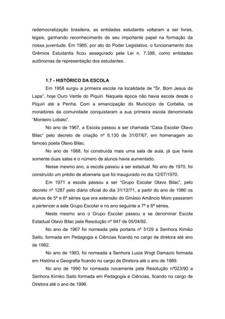 redemocratização brasileira, as entidades estudantis voltaram a ser livres,
legais, ganhando reconhecimento de seu importante papel na formação da
nossa juventude. Em 1985, por ato do Poder Legislativo, o funcionamento dos
Grêmios Estudantis ficou assegurado pela Lei n. 7.398, como entidades
autônomas de representação dos estudantes.
1.7 - HISTÓRICO DA ESCOLA
Em 1958 surgiu a primeira escola na localidade de "Sr. Bom Jesus da
Lapa”, hoje Ouro Verde do Piquiri. Naquela época não havia escola desde o
Piquiri até a Penha. Com a emancipação do Município de Corbélia, os
moradores da comunidade conquistaram a sua primeira escola denominada
“Monteiro Lobato”.
No ano de 1967, a Escola passou a ser chamada “Casa Escolar Olavo
Bilac“ pelo decreto de criação nº 6.130 de 31/07/67, em homenagem ao
famoso poeta Olavo Bilac.
No ano de 1968, foi construída mais uma sala de aula, já que havia
somente duas salas e o número de alunos havia aumentado.
Nesse mesmo ano, a escola passou a ser estadual. No ano de 1970, foi
construído um prédio de alvenaria que foi inaugurado no dia 12/07/1970.
Em 1971 a escola passou a ser “Grupo Escolar Olavo Bilac”, pelo
decreto nº 1287 pelo diário oficial do dia 31/12/71, a partir do ano de 1980 os
alunos de 5ª e 6ª séries que era extensão do Ginásio Amâncio Moro passaram
a pertencer a este Grupo Escolar e no ano seguinte a 7ª e 8ª séries.
Neste mesmo ano o Grupo Escolar passou a se denominar Escola
Estadual Olavo Bilac pela Resolução nº 947 de 05/04/82.
No ano de 1967 foi nomeada pela portaria nº 5129 a Senhora Kimiko
Saito, formada em Pedagogia e Ciências ficando no cargo de diretora até ano
de 1982.
No ano de 1983, foi nomeada a Senhora Luiza Wogt Damazio formada
em História e Geografia ficando no cargo de Diretora até o ano de 1989.
No ano de 1990 foi nomeada novamente pela Resolução nº023/90 a
Senhora Kimiko Saito formada em Pedagogia e Ciências, ficando no cargo de
Diretora até o ano de 1996.
 