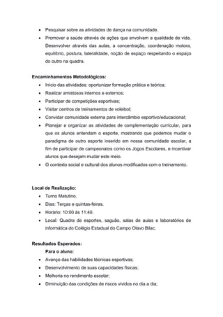  Pesquisar sobre as atividades de dança na comunidade.
 Promover a saúde através de ações que envolvam a qualidade de vida.
Desenvolver através das aulas, a concentração, coordenação motora,
equilíbrio, postura, lateralidade, noção de espaço respeitando o espaço
do outro na quadra.
Encaminhamentos Metodológicos:
 Início das atividades: oportunizar formação prática e teórica;
 Realizar amistosos internos e externos;
 Participar de competições esportivas;
 Visitar centros de treinamentos de voleibol;
 Convidar comunidade externa para intercâmbio esportivo/educacional;
 Planejar e organizar as atividades de complementação curricular, para
que os alunos entendam o esporte, mostrando que podemos mudar o
paradigma de outro esporte inserido em nossa comunidade escolar, a
fim de participar de campeonatos como os Jogos Escolares, e incentivar
alunos que desejam mudar este meio.
 O contexto social e cultural dos alunos modificados com o treinamento.
Local de Realização:
 Turno Matutino.
 Dias: Terças e quintas-feiras.
 Horário: 10:00 às 11:40.
 Local: Quadra de esportes, saguão, salas de aulas e laboratórios de
informática do Colégio Estadual do Campo Olavo Bilac.
Resultados Esperados:
Para o aluno:
 Avanço das habilidades técnicas esportivas;
 Desenvolvimento de suas capacidades físicas;
 Melhoria no rendimento escolar;
 Diminuição das condições de riscos vividos no dia a dia;
 