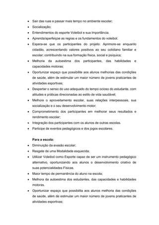  Sair das ruas e passar mais tempo no ambiente escolar;
 Socialização;
 Entendimentos do esporte Voleibol e sua Importância.
 Aprenda/aperfeiçoe as regras e os fundamentos do voleibol.
 Espera-se que os participantes do projeto: Aprimore-se enquanto
cidadão, acrescentando valores positivos ao seu cotidiano familiar e
escolar; contribuindo na sua formação física, social e psíquica;
 Melhoria da autoestima dos participantes, das habilidades e
capacidades motoras;
 Oportunizar espaço que possibilite aos alunos melhorias das condições
de saúde, além de estimular um maior número de jovens praticantes de
atividades esportivas;
 Despertar o senso do uso adequado do tempo ocioso do estudante, com
atitudes e práticas direcionadas ao estilo de vida saudável;
 Melhore o aproveitamento escolar, suas relações interpessoais, sua
socialização e o seu desenvolvimento motor;
 Comprometimento dos participantes em melhorar seus resultados e
rendimento escolar;
 Integração dos participantes com os alunos de outras escolas.
 Participe de eventos pedagógicos e dos jogos escolares.
Para a escola:
 Diminuição da evasão escolar;
 Resgate de uma Modalidade esquecida;
 Utilizar Voleibol como Esporte capaz de ser um instrumento pedagógico
alternativo, oportunizando aos alunos o desenvolvimento criativo de
suas potencialidades Físicas.
 Maior tempo de permanência do aluno na escola;
 Melhora da autoestima dos estudantes, das capacidades e habilidades
motoras.
 Oportunizar espaço que possibilita aos alunos melhoria das condições
de saúde, além de estimular um maior número de jovens praticantes de
atividades esportivas;
 