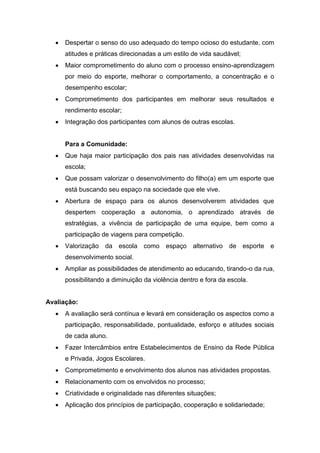  Despertar o senso do uso adequado do tempo ocioso do estudante, com
atitudes e práticas direcionadas a um estilo de vida saudável;
 Maior comprometimento do aluno com o processo ensino-aprendizagem
por meio do esporte, melhorar o comportamento, a concentração e o
desempenho escolar;
 Comprometimento dos participantes em melhorar seus resultados e
rendimento escolar;
 Integração dos participantes com alunos de outras escolas.
Para a Comunidade:
 Que haja maior participação dos pais nas atividades desenvolvidas na
escola;
 Que possam valorizar o desenvolvimento do filho(a) em um esporte que
está buscando seu espaço na sociedade que ele vive.
 Abertura de espaço para os alunos desenvolverem atividades que
despertem cooperação a autonomia, o aprendizado através de
estratégias, a vivência de participação de uma equipe, bem como a
participação de viagens para competição.
 Valorização da escola como espaço alternativo de esporte e
desenvolvimento social.
 Ampliar as possibilidades de atendimento ao educando, tirando-o da rua,
possibilitando a diminuição da violência dentro e fora da escola.
Avaliação:
 A avaliação será contínua e levará em consideração os aspectos como a
participação, responsabilidade, pontualidade, esforço e atitudes sociais
de cada aluno.
 Fazer Intercâmbios entre Estabelecimentos de Ensino da Rede Pública
e Privada, Jogos Escolares.
 Comprometimento e envolvimento dos alunos nas atividades propostas.
 Relacionamento com os envolvidos no processo;
 Criatividade e originalidade nas diferentes situações;
 Aplicação dos princípios de participação, cooperação e solidariedade;
 