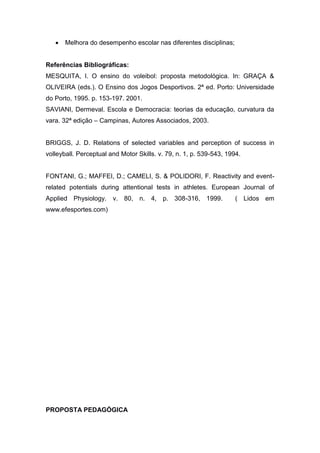  Melhora do desempenho escolar nas diferentes disciplinas;
Referências Bibliográficas:
MESQUITA, I. O ensino do voleibol: proposta metodológica. In: GRAÇA &
OLIVEIRA (eds.). O Ensino dos Jogos Desportivos. 2ª ed. Porto: Universidade
do Porto, 1995. p. 153-197. 2001.
SAVIANI, Dermeval. Escola e Democracia: teorias da educação, curvatura da
vara. 32ª edição – Campinas, Autores Associados, 2003.
BRIGGS, J. D. Relations of selected variables and perception of success in
volleyball. Perceptual and Motor Skills. v. 79, n. 1, p. 539-543, 1994.
FONTANI, G.; MAFFEI, D.; CAMELI, S. & POLIDORI, F. Reactivity and event-
related potentials during attentional tests in athletes. European Journal of
Applied Physiology. v. 80, n. 4, p. 308-316, 1999. ( Lidos em
www.efesportes.com)
PROPOSTA PEDAGÓGICA
 