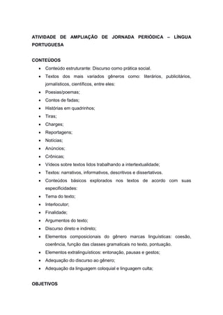 ATIVIDADE DE AMPLIAÇÃO DE JORNADA PERIÓDICA – LÍNGUA
PORTUGUESA
CONTEÚDOS
 Conteúdo estruturante: Discurso como prática social.
 Textos dos mais variados gêneros como: literários, publicitários,
jornalísticos, científicos, entre eles:
 Poesias/poemas;
 Contos de fadas;
 Histórias em quadrinhos;
 Tiras;
 Charges;
 Reportagens;
 Notícias;
 Anúncios;
 Crônicas;
 Vídeos sobre textos lidos trabalhando a intertextualidade;
 Textos: narrativos, informativos, descritivos e dissertativos.
 Conteúdos básicos explorados nos textos de acordo com suas
especificidades:
 Tema do texto;
 Interlocutor;
 Finalidade;
 Argumentos do texto;
 Discurso direto e indireto;
 Elementos composicionais do gênero marcas linguísticas: coesão,
coerência, função das classes gramaticais no texto, pontuação.
 Elementos extralinguísticos: entonação, pausas e gestos;
 Adequação do discurso ao gênero;
 Adequação da linguagem coloquial e linguagem culta;
OBJETIVOS
 