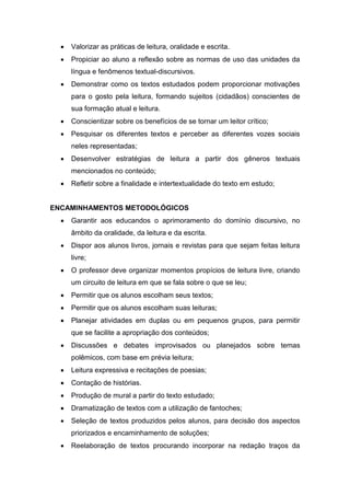  Valorizar as práticas de leitura, oralidade e escrita.
 Propiciar ao aluno a reflexão sobre as normas de uso das unidades da
língua e fenômenos textual-discursivos.
 Demonstrar como os textos estudados podem proporcionar motivações
para o gosto pela leitura, formando sujeitos (cidadãos) conscientes de
sua formação atual e leitura.
 Conscientizar sobre os benefícios de se tornar um leitor crítico;
 Pesquisar os diferentes textos e perceber as diferentes vozes sociais
neles representadas;
 Desenvolver estratégias de leitura a partir dos gêneros textuais
mencionados no conteúdo;
 Refletir sobre a finalidade e intertextualidade do texto em estudo;
ENCAMINHAMENTOS METODOLÓGICOS
 Garantir aos educandos o aprimoramento do domínio discursivo, no
âmbito da oralidade, da leitura e da escrita.
 Dispor aos alunos livros, jornais e revistas para que sejam feitas leitura
livre;
 O professor deve organizar momentos propícios de leitura livre, criando
um circuito de leitura em que se fala sobre o que se leu;
 Permitir que os alunos escolham seus textos;
 Permitir que os alunos escolham suas leituras;
 Planejar atividades em duplas ou em pequenos grupos, para permitir
que se facilite a apropriação dos conteúdos;
 Discussões e debates improvisados ou planejados sobre temas
polêmicos, com base em prévia leitura;
 Leitura expressiva e recitações de poesias;
 Contação de histórias.
 Produção de mural a partir do texto estudado;
 Dramatização de textos com a utilização de fantoches;
 Seleção de textos produzidos pelos alunos, para decisão dos aspectos
priorizados e encaminhamento de soluções;
 Reelaboração de textos procurando incorporar na redação traços da
 