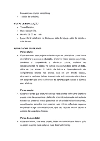 linguagem de grupos específicos;
 Teatros de fantoche;
LOCAL DE REALIZAÇÃO
 Turno Matutino.
 Dias: Sexta-Feira.
 Horário: 08:00 às 11:40.
 Local: Será trabalhado na biblioteca, sala de leitura, pátio da escola e
sala de aula.
RESULTADOS ESPERADOS
Para o aluno:
 Espera-se com este projeto estimular o prazer pela leitura como forma
de melhorar o acesso à educação, promover maior acesso aos livros,
aumentar a compreensão à tolerância cultural, melhorar os
relacionamentos na escola, na família e na comunidade como um todo,
além de que através do hábito da leitura e desenvolvimento de
competências leitoras nos alunos, isso em um âmbito escolar,
alcancemos melhores índices educacionais, autonomia dos discentes e
um despertar que todo o processo de aprendizagem nasce e culmina
com a leitura.
Para a escola:
 Espera-se ainda que a leitura não seja vista apenas como uma tarefa da
escola, mas da comunidade, da família e também da escola e através do
hábito e do prazer da leitura possamos ter um cidade mais desenvolvida,
nos diferentes aspectos, com pessoas mais críticas, reflexivas, capazes
de pensar e agir com desenvoltura, que são capazes de ser atores e
autores da sua própria história.
Para a Comunidade:
 Espera-se enfim, com este projeto, fazer uma comunidade leitora, pois
só assim teremos mais cultura e mais desenvolvimento.
 