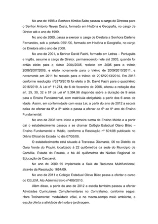 No ano de 1996 a Senhora Kimiko Saito passou o cargo de Diretora para
o Senhor Antonio Neves Costa, formado em História e Geografia, no cargo de
Diretor até o ano de 1999.
No ano de 2000, passa a exercer o cargo de Diretora a Senhora Darlene
Fernandes, sob a portaria 0551/00, formada em História e Geografia, no cargo
de Diretora até o ano de 2000.
No ano de 2001, o Senhor David Fachi, formado em Letras – Português
e Inglês, assume o cargo de Diretor, permanecendo nele até 2003, quando foi
então eleito para o biênio 2004/2005, reeleito em 2005 para o triênio
2006/2007/2008, e eleito novamente para o triênio de 2009/2010/2011, e
novamente em 2011 foi reeleito para o triênio de 2012/2013/2014. Em 2015
conforme resolução nº3373/2015 foi eleito o Sr. David Fachi para o quadriênio
2016/2019. A Lei nº 11.274, de 6 de fevereiro de 2006, alterou a redação dos
art. 29, 30, 32 e 87 da Lei nº 9.394,96 dispondo sobre a duração de 9 anos
para o Ensino Fundamental, com matrícula obrigatória a partir dos 6 anos de
idade. Assim, em conformidade com essa Lei, a partir do ano de 2012 a escola
deixa de ofertar da 5ª a 8ª série e passa a ofertar do 6º ao 9º ano do Ensino
Fundamental.
No ano de 2008 teve início a primeira turma de Ensino Médio e a partir
daí o estabelecimento passou a se chamar Colégio Estadual Olavo Bilac –
Ensino Fundamental e Médio, conforme a Resolução nº 501/08 publicada no
Diário Oficial do Estado no dia 07/05/08.
O estabelecimento está situado à Travessa Diamante, 06 no Distrito de
Ouro Verde do Piquiri, localizado à 22 quilômetros da sede do Município de
Corbélia, Estado do Paraná, e há 46 quilômetros do Núcleo Regional de
Educação de Cascavel.
No ano de 2009 foi implantada a Sala de Recursos Multifuncional,
através da Resolução 1684/09.
No ano de 2011 o Colégio Estadual Olavo Bilac passa a ofertar o curso
do CELEM, Ato Administrativo nº409/2010.
Além disso, a partir do ano de 2012 a escola também passou a ofertar
Atividades Curriculares Complementares no Contraturno, conforme segue:
Hora Treinamento: modalidade vôlei, e no macro-campo meio ambiente, a
escola oferta a atividade de horta e jardinagem.
 