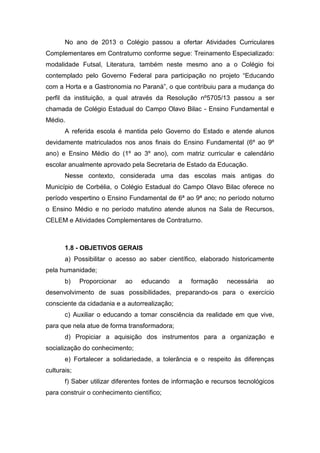 No ano de 2013 o Colégio passou a ofertar Atividades Curriculares
Complementares em Contraturno conforme segue: Treinamento Especializado:
modalidade Futsal, Literatura, também neste mesmo ano a o Colégio foi
contemplado pelo Governo Federal para participação no projeto “Educando
com a Horta e a Gastronomia no Paraná”, o que contribuiu para a mudança do
perfil da instituição, a qual através da Resolução nº5705/13 passou a ser
chamada de Colégio Estadual do Campo Olavo Bilac - Ensino Fundamental e
Médio.
A referida escola é mantida pelo Governo do Estado e atende alunos
devidamente matriculados nos anos finais do Ensino Fundamental (6º ao 9º
ano) e Ensino Médio do (1º ao 3º ano), com matriz curricular e calendário
escolar anualmente aprovado pela Secretaria de Estado da Educação.
Nesse contexto, considerada uma das escolas mais antigas do
Município de Corbélia, o Colégio Estadual do Campo Olavo Bilac oferece no
período vespertino o Ensino Fundamental de 6ª ao 9ª ano; no período noturno
o Ensino Médio e no período matutino atende alunos na Sala de Recursos,
CELEM e Atividades Complementares de Contraturno.
1.8 - OBJETIVOS GERAIS
a) Possibilitar o acesso ao saber científico, elaborado historicamente
pela humanidade;
b) Proporcionar ao educando a formação necessária ao
desenvolvimento de suas possibilidades, preparando-os para o exercício
consciente da cidadania e a autorrealização;
c) Auxiliar o educando a tomar consciência da realidade em que vive,
para que nela atue de forma transformadora;
d) Propiciar a aquisição dos instrumentos para a organização e
socialização do conhecimento;
e) Fortalecer a solidariedade, a tolerância e o respeito às diferenças
culturais;
f) Saber utilizar diferentes fontes de informação e recursos tecnológicos
para construir o conhecimento científico;
 