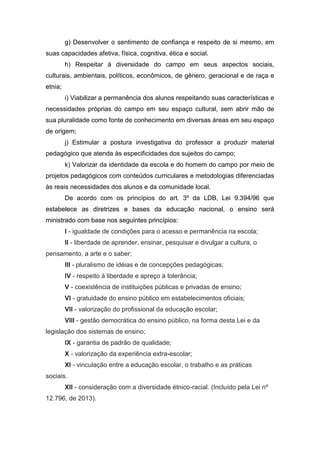 g) Desenvolver o sentimento de confiança e respeito de si mesmo, em
suas capacidades afetiva, física, cognitiva, ética e social.
h) Respeitar à diversidade do campo em seus aspectos sociais,
culturais, ambientais, políticos, econômicos, de gênero, geracional e de raça e
etnia;
i) Viabilizar a permanência dos alunos respeitando suas características e
necessidades próprias do campo em seu espaço cultural, sem abrir mão de
sua pluralidade como fonte de conhecimento em diversas áreas em seu espaço
de origem;
j) Estimular a postura investigativa do professor a produzir material
pedagógico que atenda às especificidades dos sujeitos do campo;
k) Valorizar da identidade da escola e do homem do campo por meio de
projetos pedagógicos com conteúdos curriculares e metodologias diferenciadas
às reais necessidades dos alunos e da comunidade local.
De acordo com os princípios do art. 3º da LDB, Lei 9.394/96 que
estabelece as diretrizes e bases da educação nacional, o ensino será
ministrado com base nos seguintes princípios:
I - igualdade de condições para o acesso e permanência na escola;
II - liberdade de aprender, ensinar, pesquisar e divulgar a cultura, o
pensamento, a arte e o saber;
III - pluralismo de idéias e de concepções pedagógicas;
IV - respeito à liberdade e apreço à tolerância;
V - coexistência de instituições públicas e privadas de ensino;
VI - gratuidade do ensino público em estabelecimentos oficiais;
VII - valorização do profissional da educação escolar;
VIII - gestão democrática do ensino público, na forma desta Lei e da
legislação dos sistemas de ensino;
IX - garantia de padrão de qualidade;
X - valorização da experiência extra-escolar;
XI - vinculação entre a educação escolar, o trabalho e as práticas
sociais.
XII - consideração com a diversidade étnico-racial. (Incluído pela Lei nº
12.796, de 2013).
 