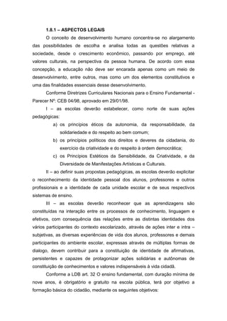 1.8.1 – ASPECTOS LEGAIS
O conceito de desenvolvimento humano concentra-se no alargamento
das possibilidades de escolha e analisa todas as questões relativas a
sociedade, desde o crescimento econômico, passando por emprego, até
valores culturais, na perspectiva da pessoa humana. De acordo com essa
concepção, a educação não deve ser encarada apenas como um meio de
desenvolvimento, entre outros, mas como um dos elementos constitutivos e
uma das finalidades essenciais desse desenvolvimento.
Conforme Diretrizes Curriculares Nacionais para o Ensino Fundamental -
Parecer Nº: CEB 04/98, aprovado em 29/01/98.
I – as escolas deverão estabelecer, como norte de suas ações
pedagógicas:
a) os princípios éticos da autonomia, da responsabilidade, da
solidariedade e do respeito ao bem comum;
b) os princípios políticos dos direitos e deveres da cidadania, do
exercício da criatividade e do respeito à ordem democrática;
c) os Princípios Estéticos da Sensibilidade, da Criatividade, e da
Diversidade de Manifestações Artísticas e Culturais.
II – ao definir suas propostas pedagógicas, as escolas deverão explicitar
o reconhecimento da identidade pessoal dos alunos, professores e outros
profissionais e a identidade de cada unidade escolar e de seus respectivos
sistemas de ensino.
III – as escolas deverão reconhecer que as aprendizagens são
constituídas na interação entre os processos de conhecimento, linguagem e
efetivos, com consequência das relações entre as distintas identidades dos
vários participantes do contexto escolarizado, através de ações inter e intra –
subjetivas, as diversas experiências de vida dos alunos, professores e demais
participantes do ambiente escolar, expressas através de múltiplas formas de
dialogo, devem contribuir para a constituição de identidade de afirmativas,
persistentes e capazes de protagonizar ações solidárias e autônomas de
constituição de conhecimentos e valores indispensáveis à vida cidadã.
Conforme a LDB art. 32 O ensino fundamental, com duração mínima de
nove anos, é obrigatório e gratuito na escola pública, terá por objetivo a
formação básica do cidadão, mediante os seguintes objetivos:
 