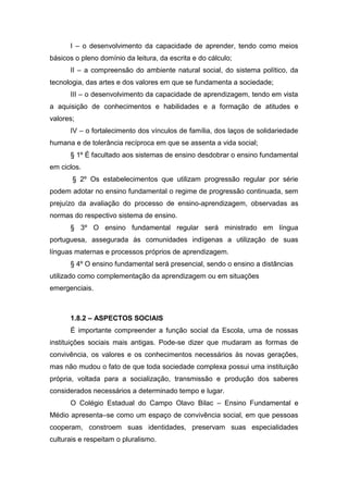 I – o desenvolvimento da capacidade de aprender, tendo como meios
básicos o pleno domínio da leitura, da escrita e do cálculo;
II – a compreensão do ambiente natural social, do sistema político, da
tecnologia, das artes e dos valores em que se fundamenta a sociedade;
III – o desenvolvimento da capacidade de aprendizagem, tendo em vista
a aquisição de conhecimentos e habilidades e a formação de atitudes e
valores;
IV – o fortalecimento dos vínculos de família, dos laços de solidariedade
humana e de tolerância recíproca em que se assenta a vida social;
§ 1º É facultado aos sistemas de ensino desdobrar o ensino fundamental
em ciclos.
§ 2º Os estabelecimentos que utilizam progressão regular por série
podem adotar no ensino fundamental o regime de progressão continuada, sem
prejuízo da avaliação do processo de ensino-aprendizagem, observadas as
normas do respectivo sistema de ensino.
§ 3º O ensino fundamental regular será ministrado em língua
portuguesa, assegurada às comunidades indígenas a utilização de suas
línguas maternas e processos próprios de aprendizagem.
§ 4º O ensino fundamental será presencial, sendo o ensino a distâncias
utilizado como complementação da aprendizagem ou em situações
emergenciais.
1.8.2 – ASPECTOS SOCIAIS
É importante compreender a função social da Escola, uma de nossas
instituições sociais mais antigas. Pode-se dizer que mudaram as formas de
convivência, os valores e os conhecimentos necessários às novas gerações,
mas não mudou o fato de que toda sociedade complexa possui uma instituição
própria, voltada para a socialização, transmissão e produção dos saberes
considerados necessários a determinado tempo e lugar.
O Colégio Estadual do Campo Olavo Bilac – Ensino Fundamental e
Médio apresenta–se como um espaço de convivência social, em que pessoas
cooperam, constroem suas identidades, preservam suas especialidades
culturais e respeitam o pluralismo.
 