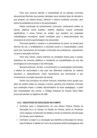 Para isso, procura atender a necessidade de se planejar currículos
educacionais flexíveis que possam abranger seus variados tipos de alunado e
que possam, ao mesmo tempo, oferecer o mesmo conteúdo curricular, sem
perda da qualidade do ensino e da aprendizagem.
Nessa construção do conhecimento, procurará, conhecendo melhor os
alunos, elaborar novos projetos, redefinir objetivos, buscar conteúdos
significativos e novas formas de avaliar, que resultem em propostas
metodológicas inovadoras, dando condições para o desenvolvimento dos
processos de ensino-aprendizagem dos educandos.
Procurará garantir o acesso e a permanência do jovem na escola para
eliminar de vez, o analfabetismo, a exclusão social e a marginalidade. Lutará
para criar mecanismos de formação continuada aos professores, capacitando-
os para a educação inclusiva.
Para criar cultura, visará melhorar as condições físicas para a escola,
dotando-a de recursos didáticos e ampliando as possibilidades de uso das
tecnologias da comunicação e da informação.
Buscará estimular, de fato, o envolvimento e a participação democrática
e efetiva da comunidade e dos pais nas diferentes instâncias do sistema
educativo e, especialmente, criará mecanismos que favorecerão e seu
envolvimento no projeto educativo da escola.
Dentro dos princípios da escola inclusiva, entendida como aquela que,
além de acolher todas as crianças e jovens, garante uma dinâmica curricular
que contemple mudar o caráter discriminatório do fazer pedagógico, a partir
das necessidades dos alunos, o Colégio Estadual do Campo Olavo Bilac
procurará atender os objetivos da LDB.
1.8.3 - OBJETIVOS DA EDUCAÇÃO NO CAMPO
 Contribuir para o fortalecimento de uma efetiva Política Pública de
Educação do e no Campo no Estado do Paraná, tendo os Territórios
como espaços constituídos de debate e tendo as Diretrizes de Educação
do Campo como referência.
 Conhecer a origem e a concepção que identifica a Educação do Campo
para fortalecer o debate em torno de propostas político-pedagógicas das
 