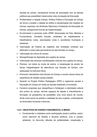 escolas do campo, visualizando formas de articulação com as demais
políticas que possibilitem desenvolver esta concepção de Educação.
 Problematizar a relação Campo, Política Pública e Educação do Campo
de forma a ampliar o debate do direito à escolarização dos Sujeitos do
Campo, expressa nas Diretrizes Nacionais e Estaduais da Educação do
Campo, assegurando formas de implementação.
 Envolvimento e parcerias entre APMF (Associação de Pais, Mestres e
Funcionários), Conselho Escolar, sindicatos de trabalhadores e
trabalhadoras rurais, associações rurais e secretarias municipais e
estaduais.
 Valorização da história da trajetória das entidades sindicais que
defendam e lutam pela permanência do das famílias no campo.
 Valorização da cultura do campo.
 Ressignificação da dignidade dos sujeitos do campo.
 Valorização das diversas manifestações culturais dos sujeitos do campo.
 Priorizar, em todos os níveis de ensino, a implantação do ensino de
tempo integral/regime de alternância nas Escolas do Campo, com
adequação na estrutura física.
 Promover intercâmbio entre Escola do Campo e escola urbana (troca de
experiência da relação campo-cidade).
 Garantir no Projeto Político Pedagógico (PPP) e regimento escolar a
Educação do Campo em todas as escolas estaduais e municipais.
 Construir propostas que ressignifique e fortaleçam a identidade cultural
dos jovens do campo, abrindo espaços de debate e intensificando a
formação na perspectiva de possibilitar uma nova leitura de mundo,
tendo como ponto de partida a realidade de seus sujeitos, contemplando
as dimensões humanas e técnicas.
1.8.4 - OBJETIVOS DO ENSINO FUNDAMENTAL E MÉDIO
 Compreender a cidadania como participação social e política, assim,
como exercício de direitos e deveres políticos, civis e sociais,
adotando, no dia-a-dia, atitudes de solidariedade, cooperação e
 