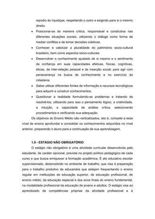 repúdio às injustiças, respeitando o outro e exigindo para si o mesmo
direito.
 Posicionar-se de maneira crítica, responsável e construtiva nas
diferentes situações sociais, utilizando o diálogo como forma de
mediar conflitos e de tomar decisões coletivas.
 Conhecer e valorizar a pluralidade do patrimônio sócio-cultural
brasileiro, bem como aspectos sócio-culturais.
 Desenvolver o conhecimento ajustado de si mesmo e o sentimento
de confiança em suas capacidades efetivas, físicas, cognitivas,
éticas, de inter-relação pessoal e de inserção social, para agir com
perseverança na busca de conhecimento e no exercício da
cidadania.
 Saber utilizar diferentes fontes de informação e recursos tecnológicos
para adquirir e construir conhecimentos.
 Questionar a realidade formulando-se problemas e tratando de
resolvê-los, utilizando para isso o pensamento lógico, a criatividade,
a intuição, a capacidade de análise crítica, selecionando
procedimentos e verificando sua adequação.
Os objetivos do Ensino Médio são verticalizados, isto é, compete a esse
nível de ensino aprofundar e consolidar os conhecimentos adquiridos no nível
anterior, preparando o aluno para a continuação de sua aprendizagem.
1.9 - ESTÁGIO NÃO OBRIGATÓRIO
O estágio não obrigatório é uma atividade curricular desenvolvida pelo
estudante, de caráter opcional, prevista no projeto político pedagógico de cada
curso e que busca enriquecer a formação acadêmica. É ato educativo escolar
supervisionado, desenvolvido no ambiente de trabalho, que visa à preparação
para o trabalho produtivo de educandos que estejam frequentando o ensino
regular em instituições de educação superior, de educação profissional, de
ensino médio, da educação especial e dos anos finais do ensino fundamental,
na modalidade profissional da educação de jovens e adultos. O estágio visa ao
aprendizado de competências próprias da atividade profissional e à
 