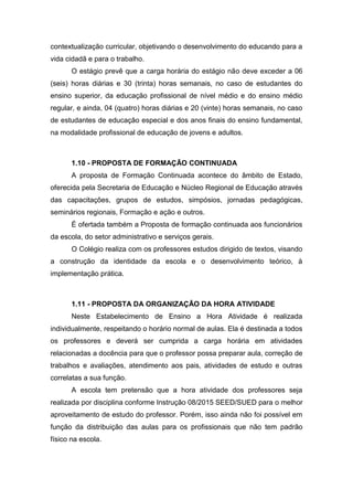 contextualização curricular, objetivando o desenvolvimento do educando para a
vida cidadã e para o trabalho.
O estágio prevê que a carga horária do estágio não deve exceder a 06
(seis) horas diárias e 30 (trinta) horas semanais, no caso de estudantes do
ensino superior, da educação profissional de nível médio e do ensino médio
regular, e ainda, 04 (quatro) horas diárias e 20 (vinte) horas semanais, no caso
de estudantes de educação especial e dos anos finais do ensino fundamental,
na modalidade profissional de educação de jovens e adultos.
1.10 - PROPOSTA DE FORMAÇÃO CONTINUADA
A proposta de Formação Continuada acontece do âmbito de Estado,
oferecida pela Secretaria de Educação e Núcleo Regional de Educação através
das capacitações, grupos de estudos, simpósios, jornadas pedagógicas,
seminários regionais, Formação e ação e outros.
É ofertada também a Proposta de formação continuada aos funcionários
da escola, do setor administrativo e serviços gerais.
O Colégio realiza com os professores estudos dirigido de textos, visando
a construção da identidade da escola e o desenvolvimento teórico, à
implementação prática.
1.11 - PROPOSTA DA ORGANIZAÇÃO DA HORA ATIVIDADE
Neste Estabelecimento de Ensino a Hora Atividade é realizada
individualmente, respeitando o horário normal de aulas. Ela é destinada a todos
os professores e deverá ser cumprida a carga horária em atividades
relacionadas a docência para que o professor possa preparar aula, correção de
trabalhos e avaliações, atendimento aos pais, atividades de estudo e outras
correlatas a sua função.
A escola tem pretensão que a hora atividade dos professores seja
realizada por disciplina conforme Instrução 08/2015 SEED/SUED para o melhor
aproveitamento de estudo do professor. Porém, isso ainda não foi possível em
função da distribuição das aulas para os profissionais que não tem padrão
físico na escola.
 