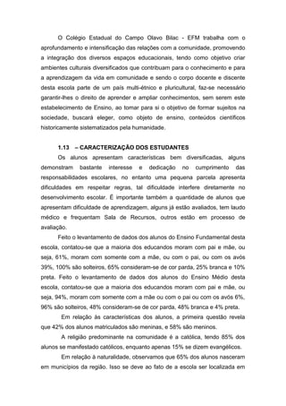 O Colégio Estadual do Campo Olavo Bilac - EFM trabalha com o
aprofundamento e intensificação das relações com a comunidade, promovendo
a integração dos diversos espaços educacionais, tendo como objetivo criar
ambientes culturais diversificados que contribuam para o conhecimento e para
a aprendizagem da vida em comunidade e sendo o corpo docente e discente
desta escola parte de um país multi-étnico e pluricultural, faz-se necessário
garantir-lhes o direito de aprender e ampliar conhecimentos, sem serem este
estabelecimento de Ensino, ao tomar para si o objetivo de formar sujeitos na
sociedade, buscará eleger, como objeto de ensino, conteúdos científicos
historicamente sistematizados pela humanidade.
1.13 – CARACTERIZAÇÃO DOS ESTUDANTES
Os alunos apresentam características bem diversificadas, alguns
demonstram bastante interesse e dedicação no cumprimento das
responsabilidades escolares, no entanto uma pequena parcela apresenta
dificuldades em respeitar regras, tal dificuldade interfere diretamente no
desenvolvimento escolar. É importante também a quantidade de alunos que
apresentam dificuldade de aprendizagem, alguns já estão avaliados, tem laudo
médico e frequentam Sala de Recursos, outros estão em processo de
avaliação.
Feito o levantamento de dados dos alunos do Ensino Fundamental desta
escola, contatou-se que a maioria dos educandos moram com pai e mãe, ou
seja, 61%, moram com somente com a mãe, ou com o pai, ou com os avós
39%, 100% são solteiros, 65% consideram-se de cor parda, 25% branca e 10%
preta. Feito o levantamento de dados dos alunos do Ensino Médio desta
escola, contatou-se que a maioria dos educandos moram com pai e mãe, ou
seja, 94%, moram com somente com a mãe ou com o pai ou com os avós 6%,
96% são solteiros, 48% consideram-se de cor parda, 48% branca e 4% preta.
Em relação às características dos alunos, a primeira questão revela
que 42% dos alunos matriculados são meninas, e 58% são meninos.
A religião predominante na comunidade é a católica, tendo 85% dos
alunos se manifestado católicos, enquanto apenas 15% se dizem evangélicos.
Em relação à naturalidade, observamos que 65% dos alunos nasceram
em municípios da região. Isso se deve ao fato de a escola ser localizada em
 