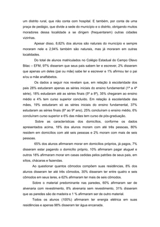 um distrito rural, que não conta com hospital. E também, por conta de uma
praça de pedágio, que divide a sede do município e o distrito, obrigando muitos
moradores dessa localidade a se dirigem (frequentarem) outras cidades
vizinhas.
Apesar disso, 8,82% dos alunos são naturais do município e sempre
moraram nele e 2,94% também são naturais, mas já moraram em outras
localidades.
Do total de alunos matriculados no Colégio Estadual do Campo Olavo
Bilac – EFM, 97% disseram que seus pais sabem ler e escrever, 2% disseram
que apenas um deles (pai ou mãe) sabe ler e escrever e 1% afirmou ter o pai
e/ou a mãe analfabetos.
Os dados a seguir nos revelam que, em relação à escolaridade dos
pais 28% estudaram apenas as séries iniciais do ensino fundamental (1ª a 4ª
série), 18% estudaram até as séries finais (5ª a 8ª), 35% chegaram ao ensino
médio e 4% tem curso superior concluído. Em relação à escolaridade das
mães, 19% estudaram só as séries iniciais do ensino fundamental, 37%
estudaram as séries finais (6º ao 9º ano), 25% concluíram o ensino médio, 6%
concluíram curso superior e 6% das mães tem curso de pós-graduação.
Sobre as características dos domicílios, conforme os dados
apresentados acima, 18% dos alunos moram com até três pessoas, 80%
residem em domicílios com até seis pessoas e 2% moram com mais de seis
pessoas.
65% dos alunos afirmaram morar em domicílios próprios, já pagos, 7%
disseram estar pagando o domicílio próprio, 10% afirmaram pagar aluguel e
outros 18% afirmaram morar em casas cedidas pelos patrões de seus pais, em
sítios, chácaras e fazendas.
Ao questionar quantos cômodos compõem suas residências, 8% dos
alunos disseram ter até três cômodos, 30% disseram ter entre quatro e seis
cômodos em seus lares, e 62% afirmaram ter mais de seis cômodos.
Sobre o material predominante nas paredes, 60% afirmaram ser de
alvenaria com revestimento, 8% alvenaria sem revestimento, 31% disseram
que as paredes são de madeira e 1 % afirmaram ser de outro material.
Todos os alunos (100%) afirmaram ter energia elétrica em suas
residências e apenas 98% disseram ter água encanada.
 