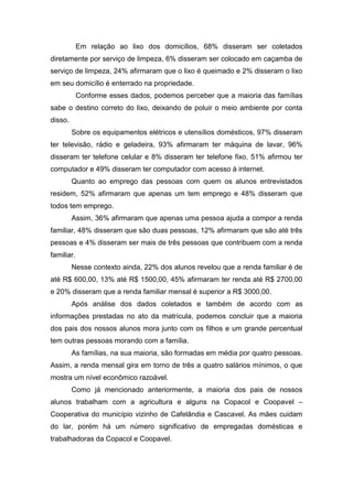 Em relação ao lixo dos domicílios, 68% disseram ser coletados
diretamente por serviço de limpeza, 6% disseram ser colocado em caçamba de
serviço de limpeza, 24% afirmaram que o lixo é queimado e 2% disseram o lixo
em seu domicílio é enterrado na propriedade.
Conforme esses dados, podemos perceber que a maioria das famílias
sabe o destino correto do lixo, deixando de poluir o meio ambiente por conta
disso.
Sobre os equipamentos elétricos e utensílios domésticos, 97% disseram
ter televisão, rádio e geladeira, 93% afirmaram ter máquina de lavar, 96%
disseram ter telefone celular e 8% disseram ter telefone fixo, 51% afirmou ter
computador e 49% disseram ter computador com acesso à internet.
Quanto ao emprego das pessoas com quem os alunos entrevistados
residem, 52% afirmaram que apenas um tem emprego e 48% disseram que
todos tem emprego.
Assim, 36% afirmaram que apenas uma pessoa ajuda a compor a renda
familiar, 48% disseram que são duas pessoas, 12% afirmaram que são até três
pessoas e 4% disseram ser mais de três pessoas que contribuem com a renda
familiar.
Nesse contexto ainda, 22% dos alunos revelou que a renda familiar é de
até R$ 600,00, 13% até R$ 1500,00, 45% afirmaram ter renda até R$ 2700,00
e 20% disseram que a renda familiar mensal é superior a R$ 3000,00.
Após análise dos dados coletados e também de acordo com as
informações prestadas no ato da matrícula, podemos concluir que a maioria
dos pais dos nossos alunos mora junto com os filhos e um grande percentual
tem outras pessoas morando com a família.
As famílias, na sua maioria, são formadas em média por quatro pessoas.
Assim, a renda mensal gira em torno de três a quatro salários mínimos, o que
mostra um nível econômico razoável.
Como já mencionado anteriormente, a maioria dos pais de nossos
alunos trabalham com a agricultura e alguns na Copacol e Coopavel –
Cooperativa do município vizinho de Cafelândia e Cascavel. As mães cuidam
do lar, porém há um número significativo de empregadas domésticas e
trabalhadoras da Copacol e Coopavel.
 