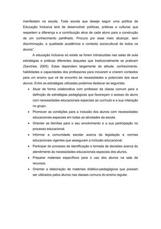 manifestam na escola. Toda escola que deseje seguir uma política de
Educação Inclusiva terá de desenvolver políticas, práticas e culturas que
respeitem a diferença e a contribuição ativa de cada aluno para a construção
de um conhecimento partilhado. Procura por esse meio alcançar, sem
discriminação, a qualidade acadêmica e contexto sociocultural de todos os
alunos”.
A educação inclusiva só existe se forem introduzidas nas salas de aula
estratégias e práticas diferentes daquelas que tradicionalmente se praticam
(Sanches, 2005). Estas dependem largamente da atitude, conhecimento,
habilidades e capacidades dos professores para inovarem e criarem contextos
para um ensino que vá de encontro às necessidades e potenciais dos seus
alunos. Entre as estratégias utilizadas podemos destacar as seguintes:
 Atuar de forma colaborativa com professor da classe comum para a
definição de estratégias pedagógicas que favoreçam o acesso do aluno
com necessidades educacionais especiais ao currículo e a sua interação
no grupo.
 Promover as condições para a inclusão dos alunos com necessidades
educacionais especiais em todas as atividades da escola.
 Orientar as famílias para o seu envolvimento e a sua participação no
processo educacional.
 Informar a comunidade escolar acerca da legislação e normas
educacionais vigentes que asseguram a inclusão educacional.
 Participar do processo de identificação e tomada de decisões acerca do
atendimento às necessidades educacionais especiais dos alunos.
 Preparar materiais específicos para o uso dos alunos na sala de
recursos.
 Orientar a elaboração de materiais didático-pedagógicos que possam
ser utilizados pelos alunos nas classes comuns do ensino regular.
 
